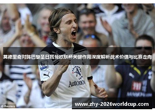 莫德里奇对阵巴黎圣日耳曼欧联杯关键作用深度解析战术价值与比赛走向