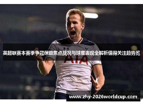 英超联赛本赛季争冠保级焦点战况与球星表现全解析值得关注趋势览