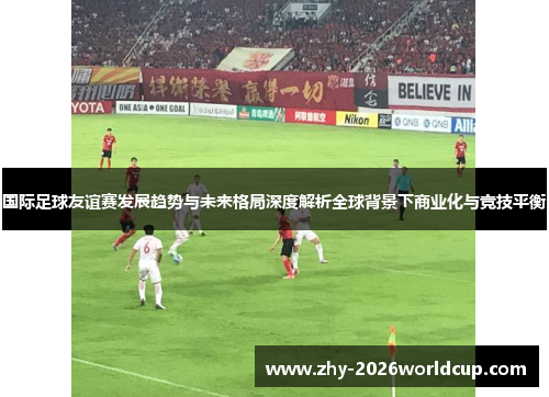 国际足球友谊赛发展趋势与未来格局深度解析全球背景下商业化与竞技平衡