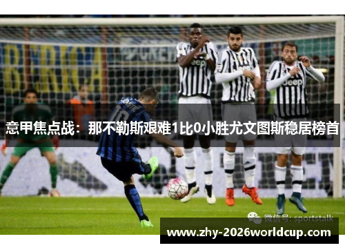 意甲焦点战:那不勒斯艰难1比0小胜尤文图斯稳居榜首 意甲焦点战:那不勒斯艰难1比0小胜尤文图斯稳居榜首